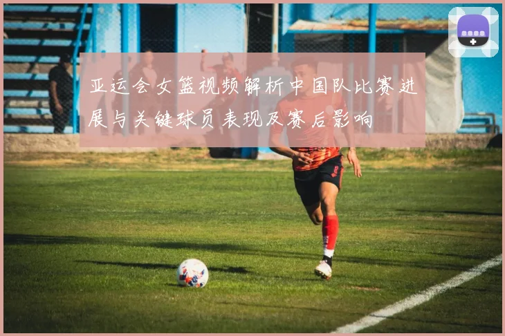 亚运会女篮视频解析中国队比赛进展与关键球员表现及赛后影响