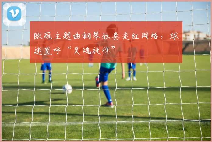 欧冠主题曲钢琴独奏走红网络，球迷直呼“灵魂旋律”