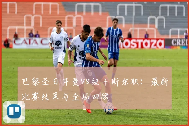 巴黎圣日耳曼vs纽卡斯尔联：最新比赛结果与全场回顾