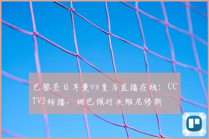 巴黎圣日耳曼vs皇马直播在线：CCTV5转播，姆巴佩对决维尼修斯