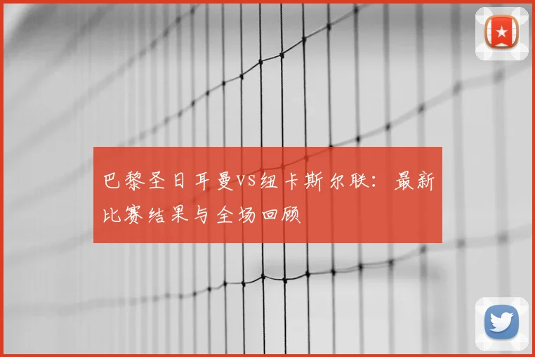 巴黎圣日耳曼vs纽卡斯尔联：最新比赛结果与全场回顾
