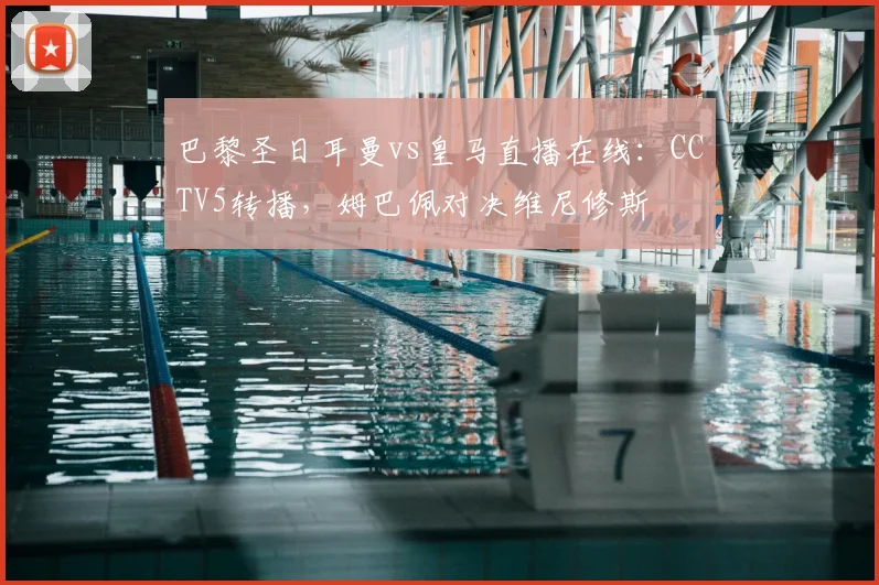 巴黎圣日耳曼vs皇马直播在线：CCTV5转播，姆巴佩对决维尼修斯