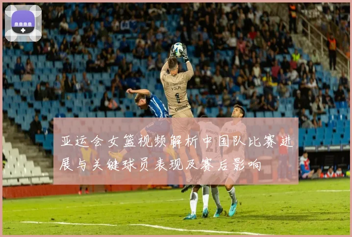 亚运会女篮视频解析中国队比赛进展与关键球员表现及赛后影响