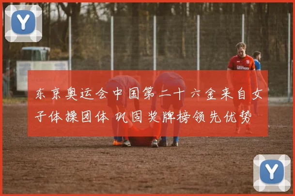 东京奥运会中国第二十六金来自女子体操团体 巩固奖牌榜领先优势