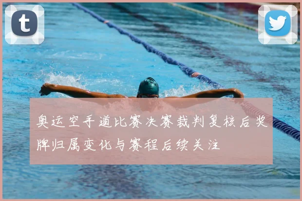 奥运空手道比赛决赛裁判复核后奖牌归属变化与赛程后续关注