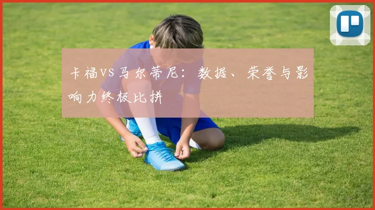 卡福vs马尔蒂尼：数据、荣誉与影响力终极比拼