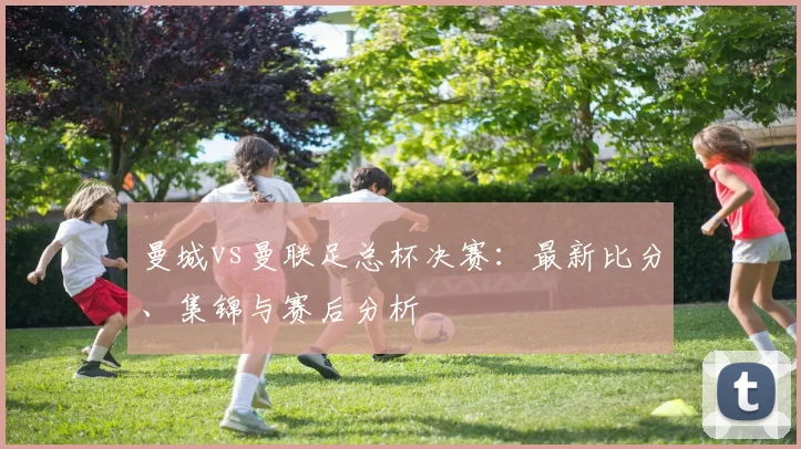 曼城vs曼联足总杯决赛：最新比分、集锦与赛后分析