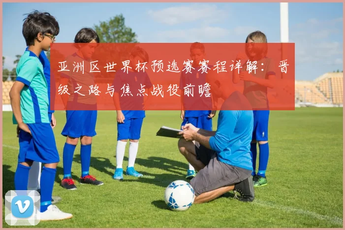 亚洲区世界杯预选赛赛程详解：晋级之路与焦点战役前瞻