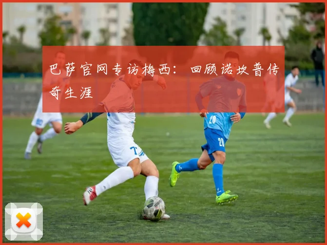 巴萨官网专访梅西：回顾诺坎普传奇生涯