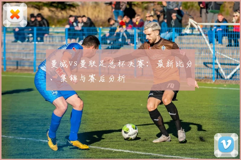 曼城vs曼联足总杯决赛：最新比分、集锦与赛后分析