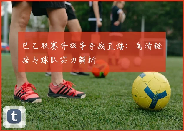 巴乙联赛升级争夺战直播：高清链接与球队实力解析