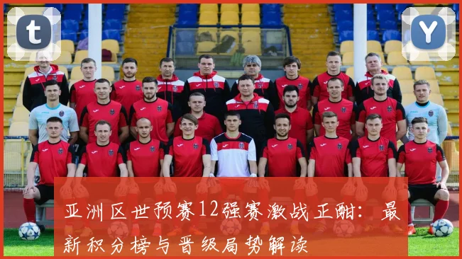 亚洲区世预赛12强赛激战正酣：最新积分榜与晋级局势解读