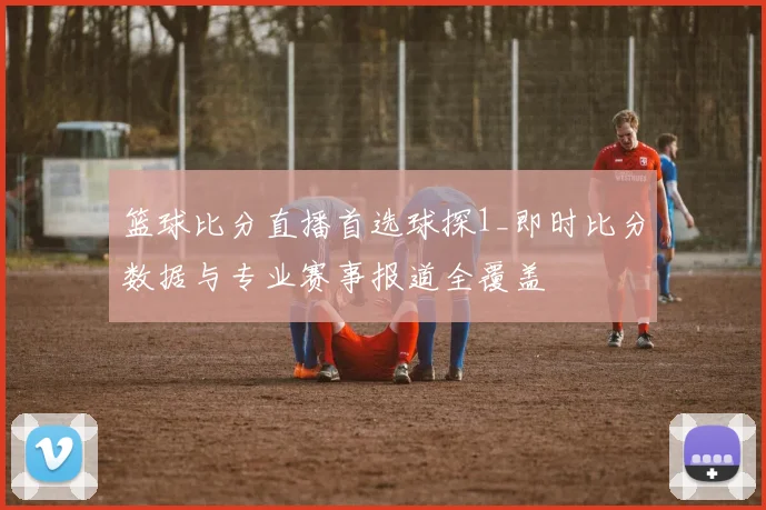 篮球比分直播首选球探1_即时比分数据与专业赛事报道全覆盖