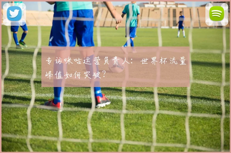 专访咪咕运营负责人：世界杯流量峰值如何突破？