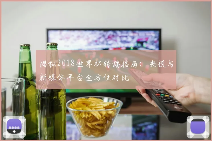 揭秘2018世界杯转播格局:央视与新媒体平台全方位对比