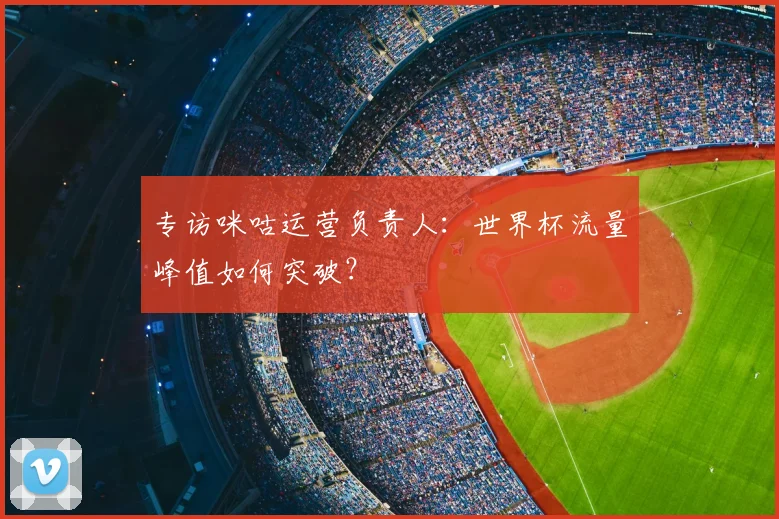 专访咪咕运营负责人：世界杯流量峰值如何突破？