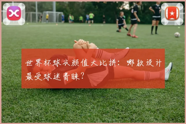 世界杯球衣颜值大比拼：哪款设计最受球迷青睐？