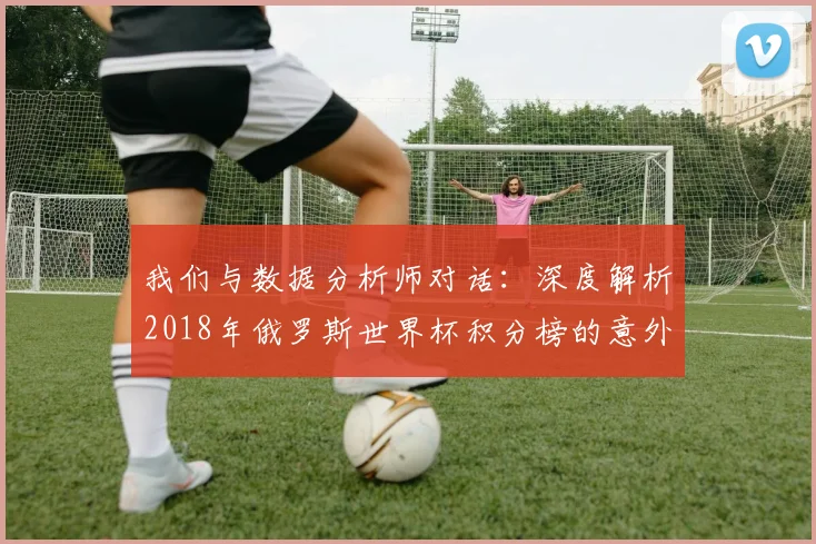 我们与数据分析师对话：深度解析2018年俄罗斯世界杯积分榜的意外与必然