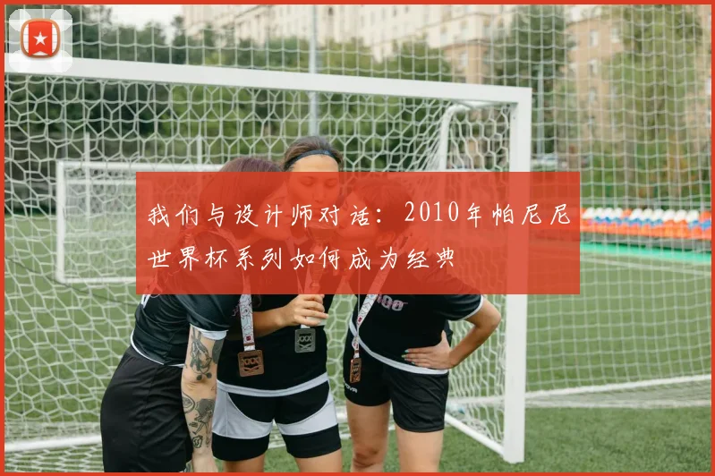 我们与设计师对话：2010年帕尼尼世界杯系列如何成为经典