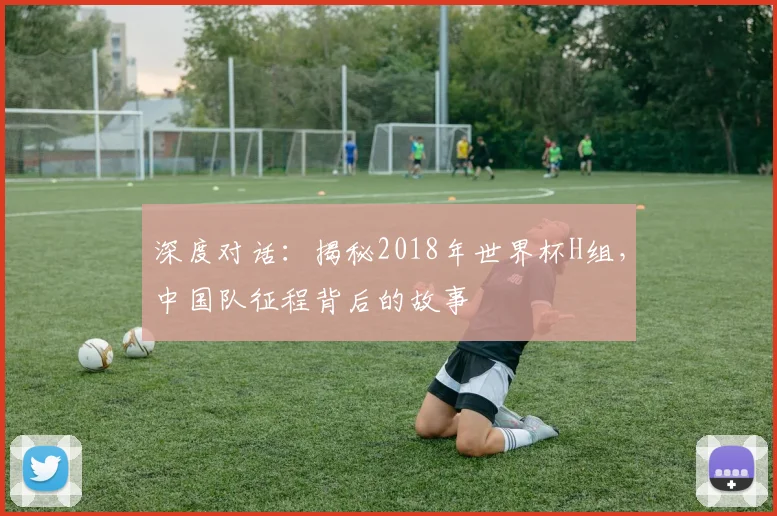 深度对话:揭秘2018年世界杯H组,中国队征程背后的故事