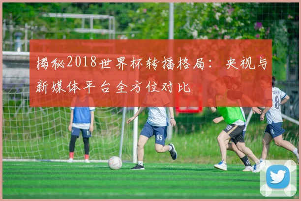 揭秘2018世界杯转播格局:央视与新媒体平台全方位对比