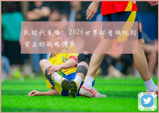 队时代来临：2026世界杯晋级规则背后的战略博弈